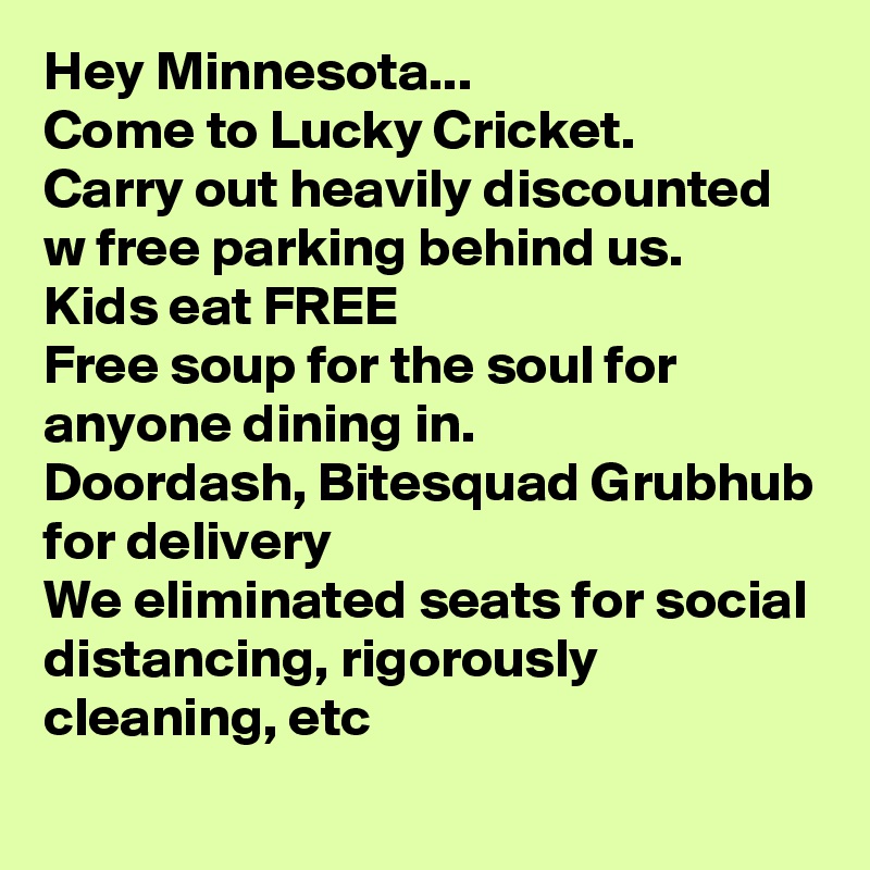 Hey Minnesota...
Come to Lucky Cricket.
Carry out heavily discounted w free parking behind us.
Kids eat FREE
Free soup for the soul for anyone dining in.
Doordash, Bitesquad Grubhub for delivery 
We eliminated seats for social distancing, rigorously cleaning, etc