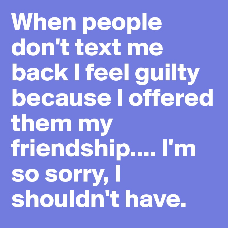 When people don't text me back I feel guilty because I offered them my friendship.... I'm so sorry, I shouldn't have. 