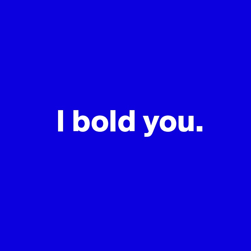 


       I bold you.


