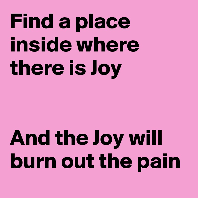 Find a place inside where there is Joy


And the Joy will burn out the pain