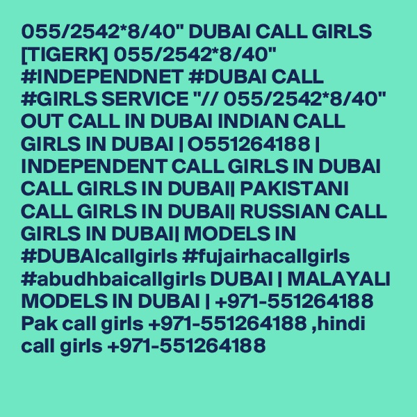 055/2542*8/40" DUBAI CALL GIRLS [TIGERK] 055/2542*8/40" #INDEPENDNET #DUBAI CALL #GIRLS SERVICE "// 055/2542*8/40" OUT CALL IN DUBAI INDIAN CALL GIRLS IN DUBAI | O551264188 | INDEPENDENT CALL GIRLS IN DUBAI CALL GIRLS IN DUBAI| PAKISTANI CALL GIRLS IN DUBAI| RUSSIAN CALL GIRLS IN DUBAI| MODELS IN #DUBAIcallgirls #fujairhacallgirls #abudhbaicallgirls DUBAI | MALAYALI MODELS IN DUBAI | +971-551264188 Pak call girls +971-551264188 ,hindi call girls +971-551264188 