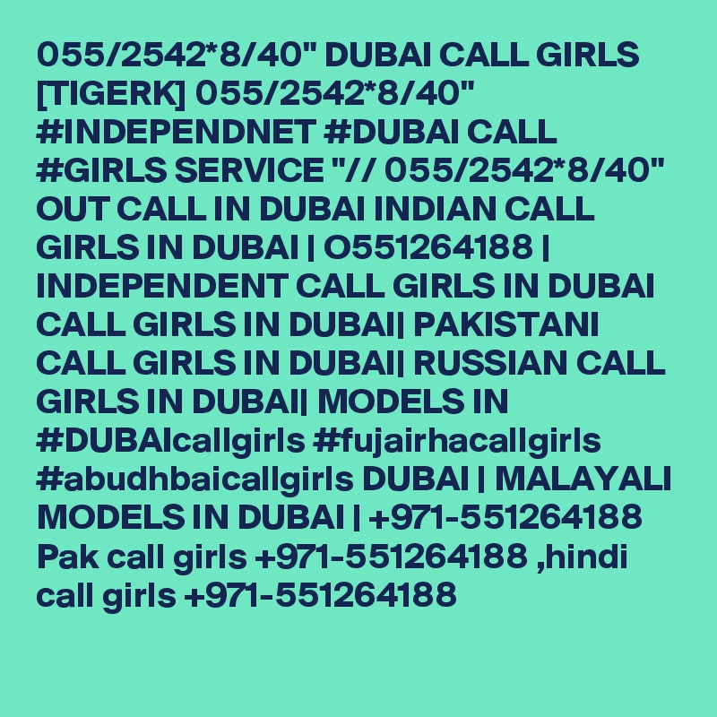 055/2542*8/40" DUBAI CALL GIRLS [TIGERK] 055/2542*8/40" #INDEPENDNET #DUBAI CALL #GIRLS SERVICE "// 055/2542*8/40" OUT CALL IN DUBAI INDIAN CALL GIRLS IN DUBAI | O551264188 | INDEPENDENT CALL GIRLS IN DUBAI CALL GIRLS IN DUBAI| PAKISTANI CALL GIRLS IN DUBAI| RUSSIAN CALL GIRLS IN DUBAI| MODELS IN #DUBAIcallgirls #fujairhacallgirls #abudhbaicallgirls DUBAI | MALAYALI MODELS IN DUBAI | +971-551264188 Pak call girls +971-551264188 ,hindi call girls +971-551264188 