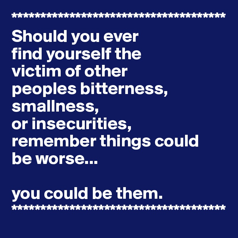 *************************************
Should you ever 
find yourself the 
victim of other 
peoples bitterness, 
smallness, 
or insecurities, 
remember things could 
be worse... 

you could be them.
*************************************