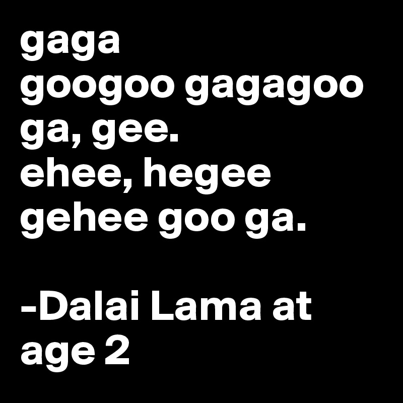 gaga
googoo gagagoo
ga, gee.
ehee, hegee
gehee goo ga.

-Dalai Lama at age 2