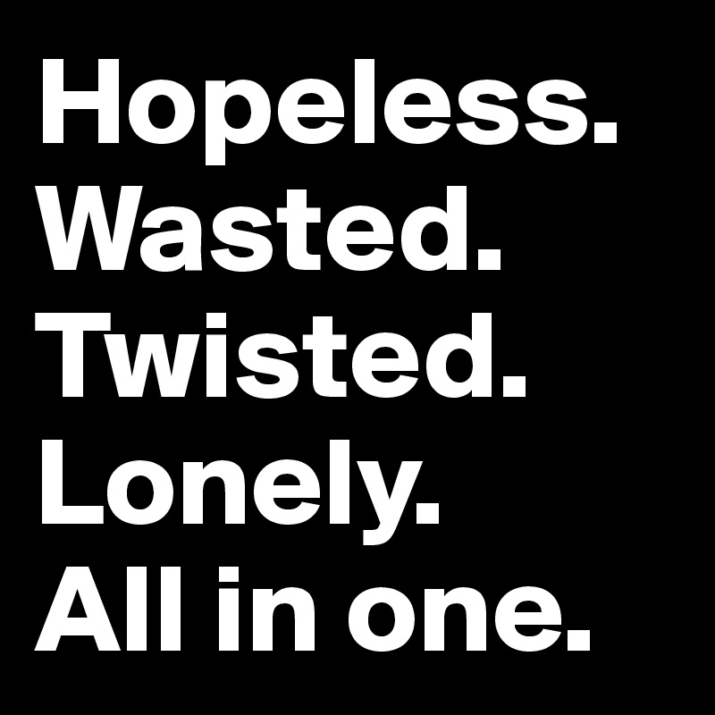 Hopeless. Wasted. Twisted. Lonely. 
All in one. 