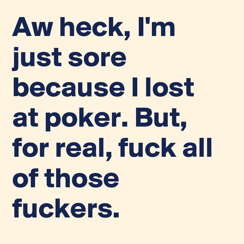 Aw heck, I'm just sore because I lost at poker. But, for real, fuck all of those fuckers.