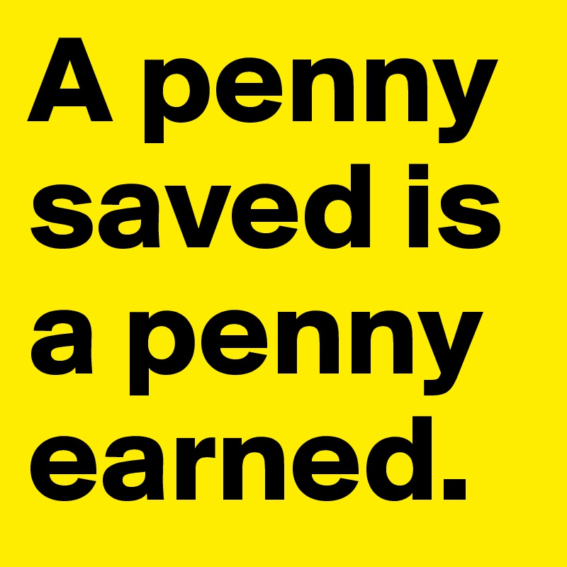 A penny saved is a penny earned.