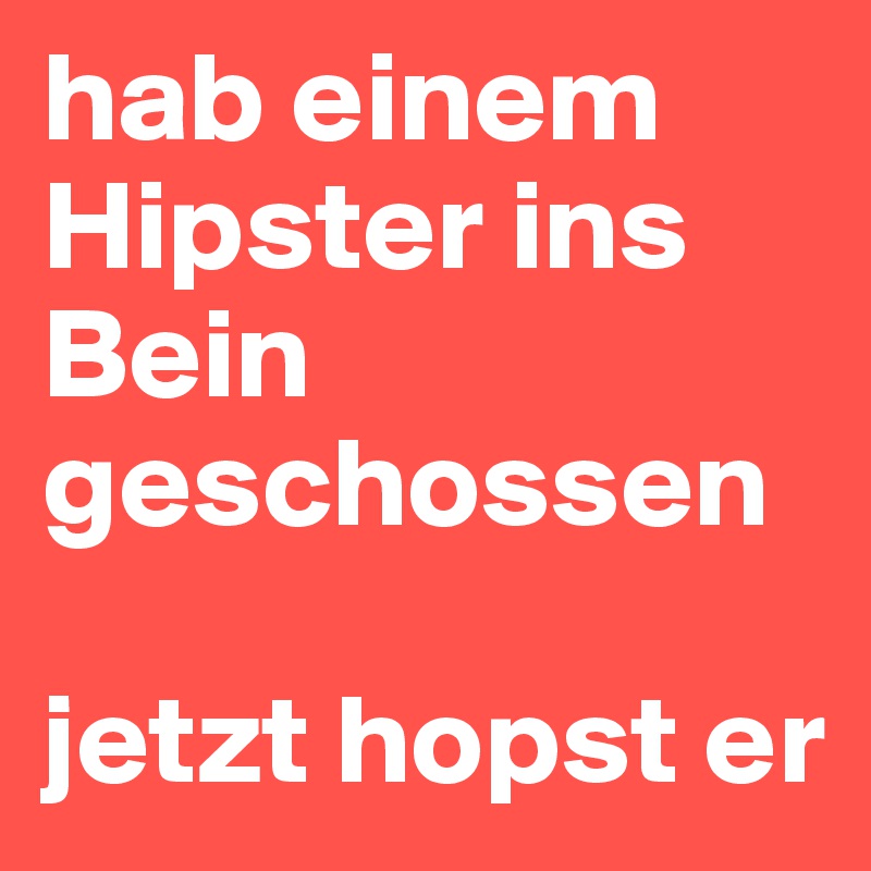 hab einem Hipster ins Bein geschossen 

jetzt hopst er 