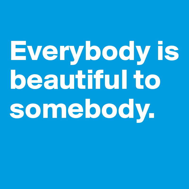 
Everybody is beautiful to somebody.
