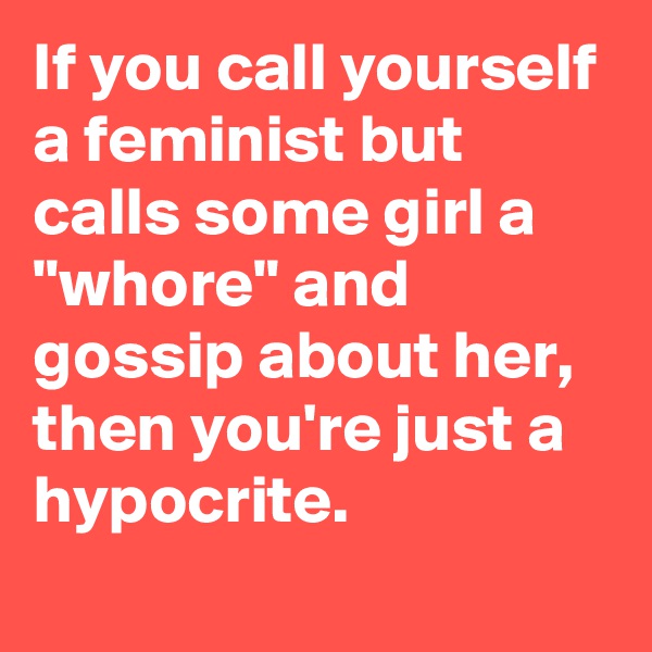 If you call yourself a feminist but calls some girl a "whore" and gossip about her, then you're just a hypocrite.