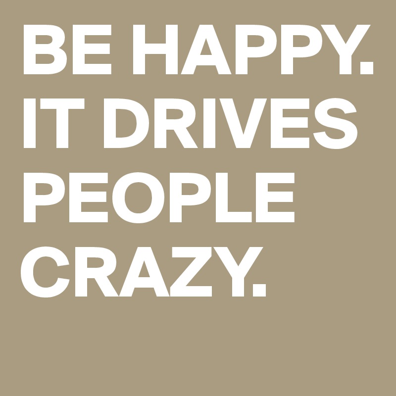 BE HAPPY. IT DRIVES PEOPLE CRAZY.