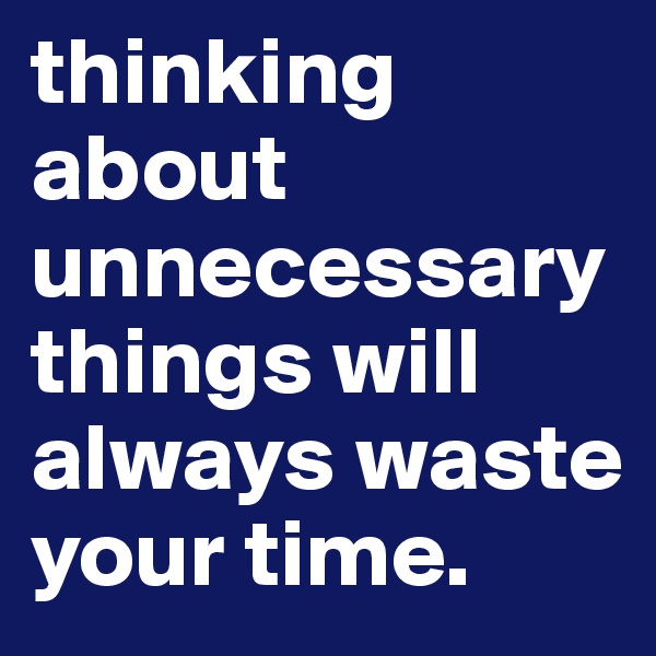 thinking about unnecessary things will always waste your time.