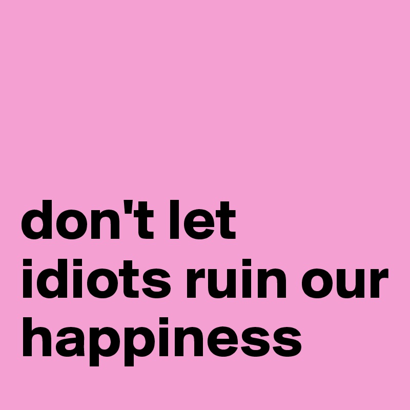 


don't let idiots ruin our happiness