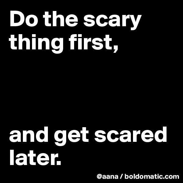 Do the scary thing first,



and get scared later.