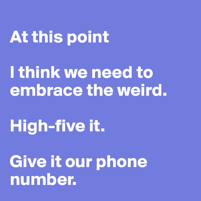 
At this point 

I think we need to embrace the weird. 

High-five it. 

Give it our phone number.