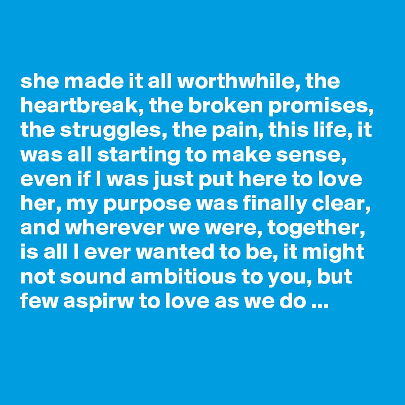 

she made it all worthwhile, the heartbreak, the broken promises, the struggles, the pain, this life, it was all starting to make sense, even if I was just put here to love her, my purpose was finally clear, and wherever we were, together, is all I ever wanted to be, it might not sound ambitious to you, but few aspirw to love as we do ...

 