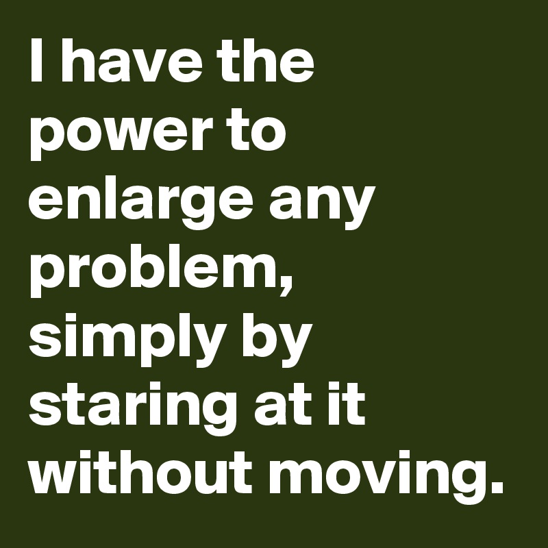 I have the power to enlarge any problem,
simply by staring at it without moving.