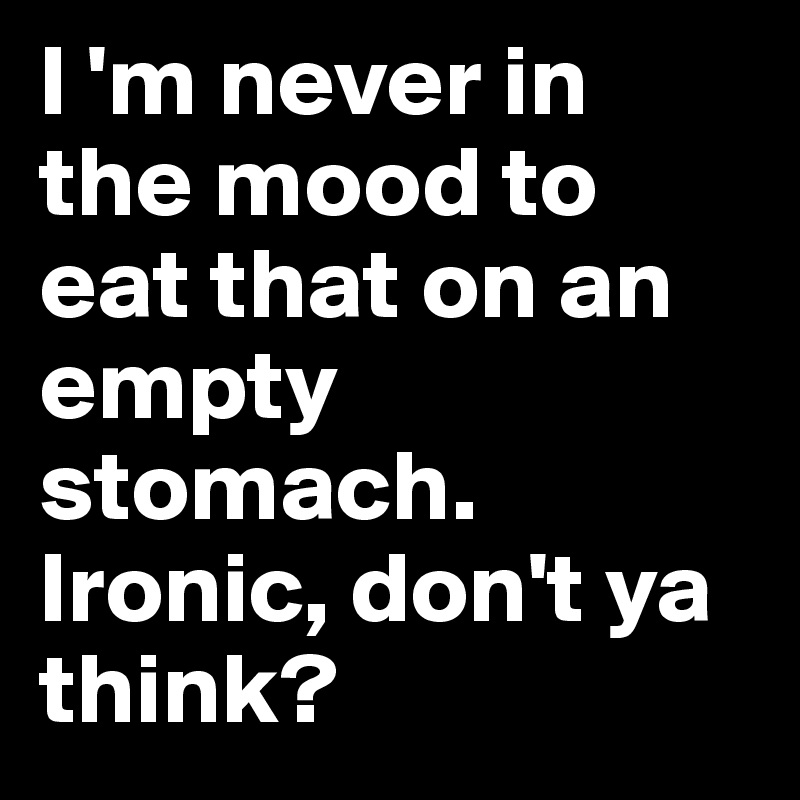 I 'm never in the mood to eat that on an empty stomach. Ironic, don't ya think?