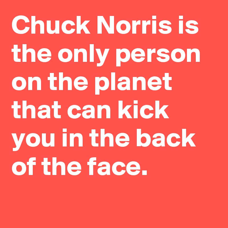 Chuck Norris is the only person on the planet that can kick you in the back of the face.