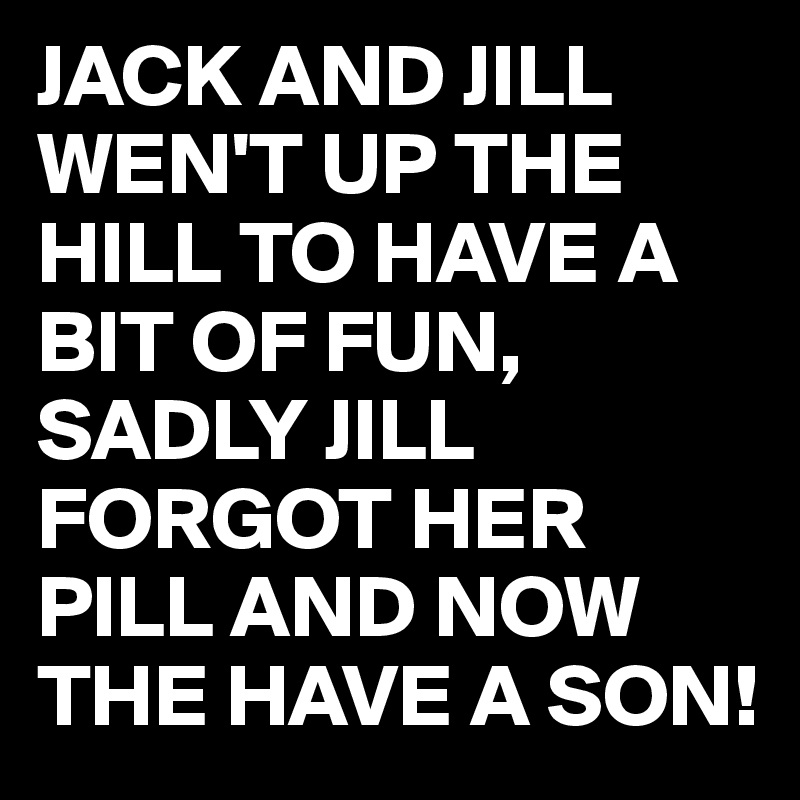 JACK AND JILL WEN'T UP THE HILL TO HAVE A BIT OF FUN, SADLY JILL FORGOT HER PILL AND NOW THE HAVE A SON!