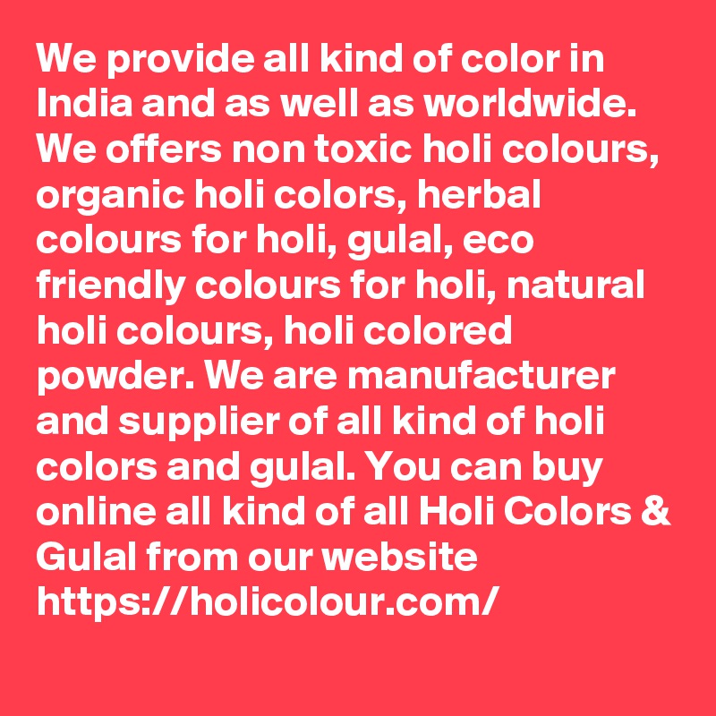 We provide all kind of color in India and as well as worldwide. We offers non toxic holi colours, organic holi colors, herbal colours for holi, gulal, eco friendly colours for holi, natural holi colours, holi colored powder. We are manufacturer and supplier of all kind of holi colors and gulal. You can buy online all kind of all Holi Colors & Gulal from our website  https://holicolour.com/