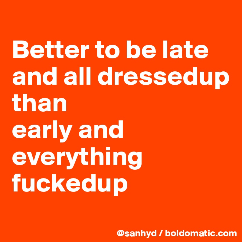 
Better to be late and all dressedup
than
early and everything fuckedup
