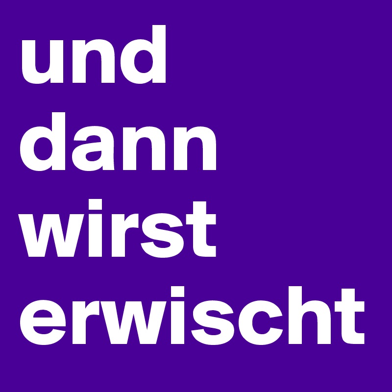 und dann wirst erwischt