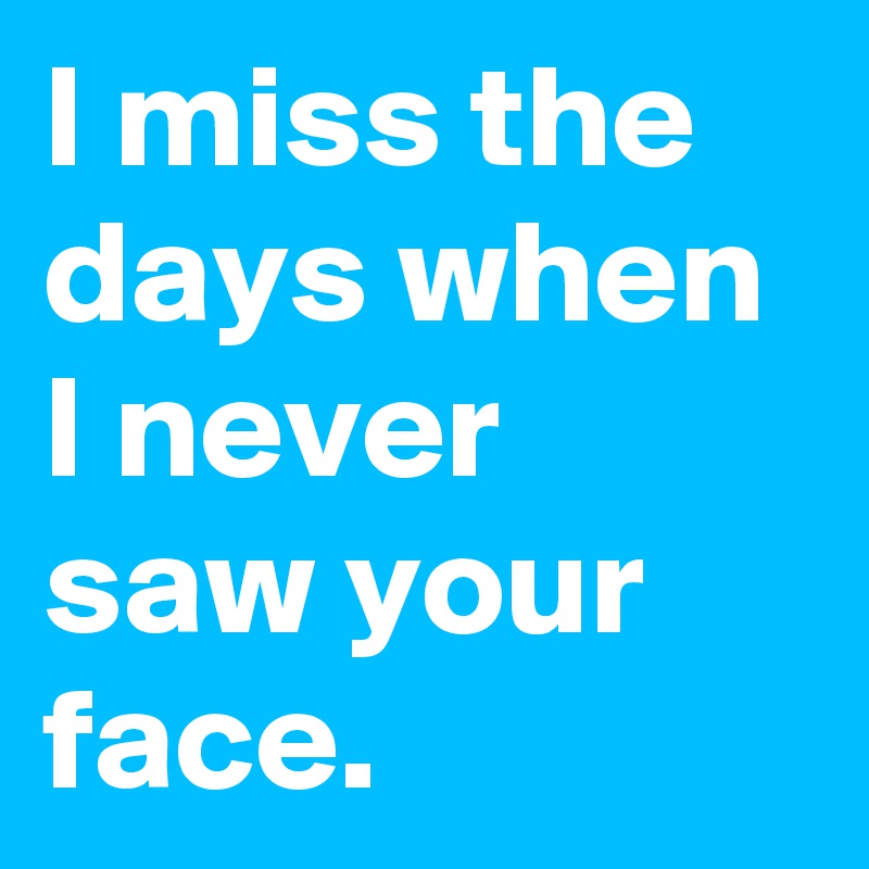 I miss the days when I never saw your face.