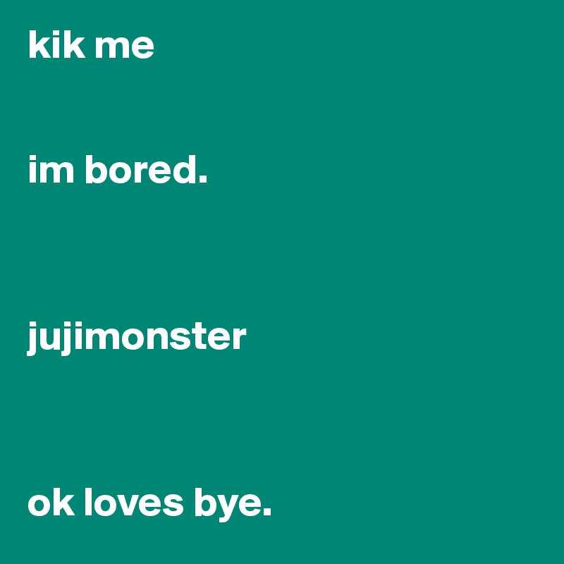 kik me


im bored. 



jujimonster



ok loves bye. 