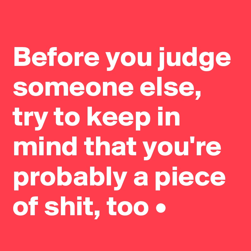 
Before you judge someone else, try to keep in mind that you're probably a piece of shit, too •