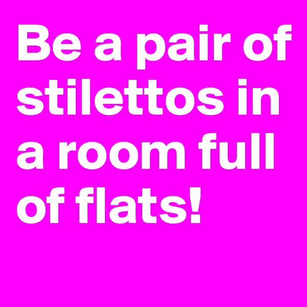 Be a pair of stilettos in a room full of flats!