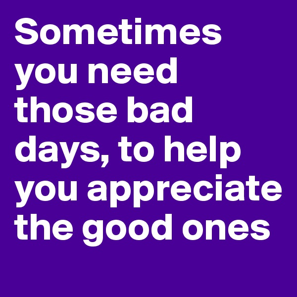 Sometimes you need those bad days, to help you appreciate the good ones