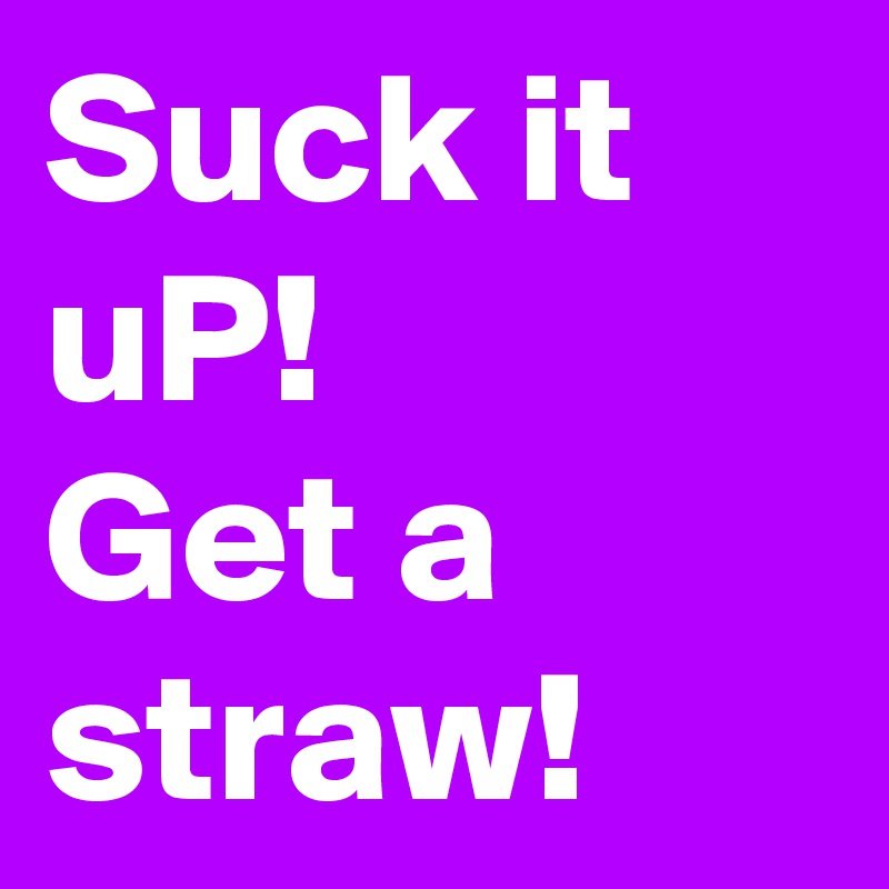 Suck it uP!
Get a straw!