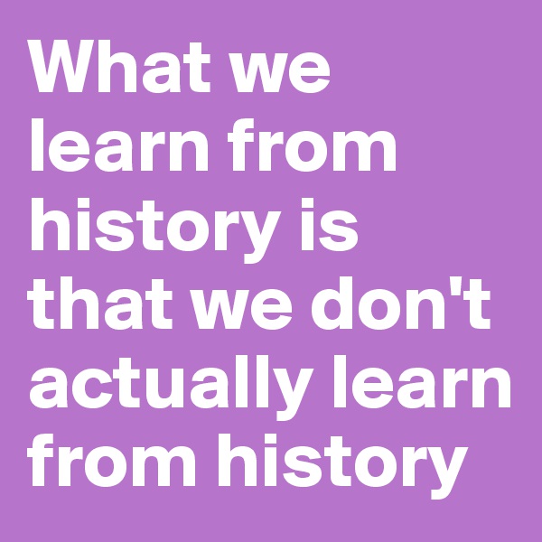 What we learn from history is that we don't actually learn from history
