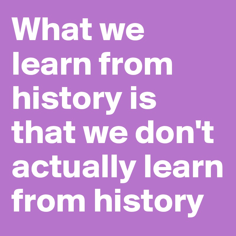 What we learn from history is that we don't actually learn from history