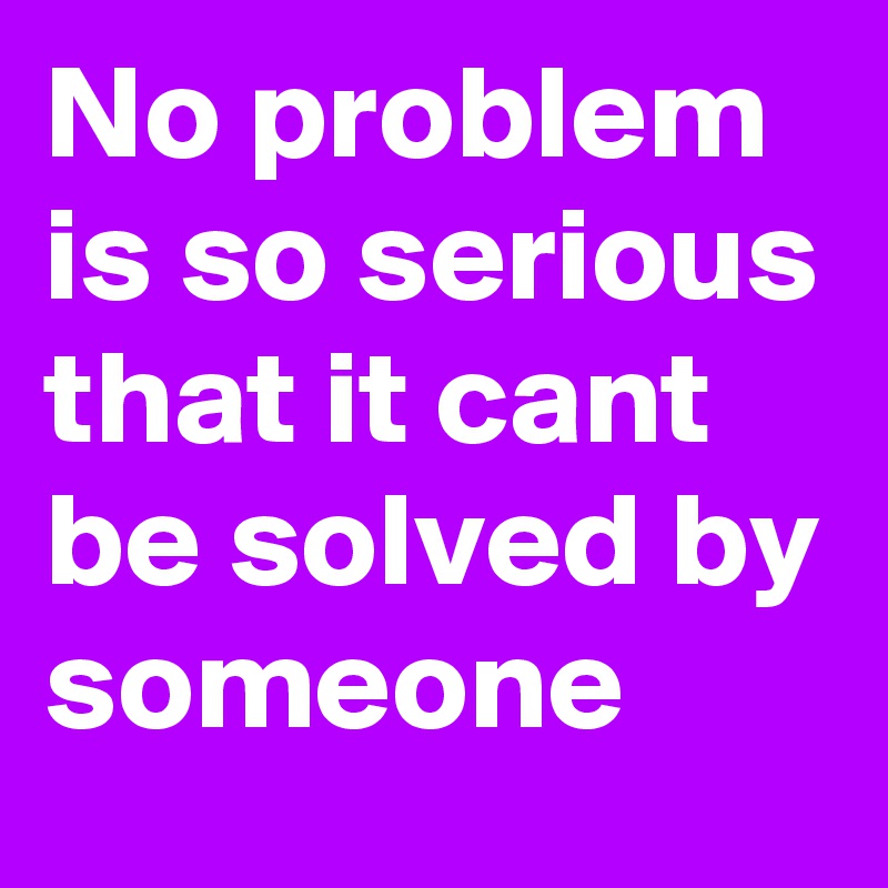 No problem is so serious that it cant be solved by someone 