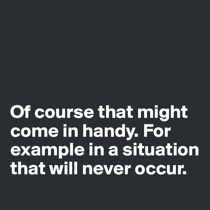 




Of course that might come in handy. For example in a situation that will never occur. 