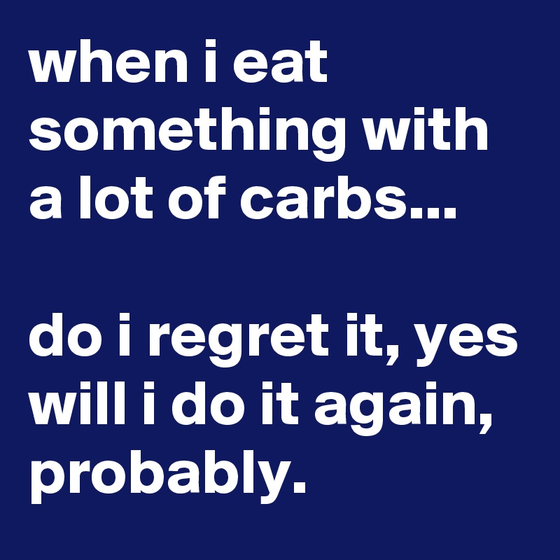 when i eat something with a lot of carbs...

do i regret it, yes
will i do it again,
probably.