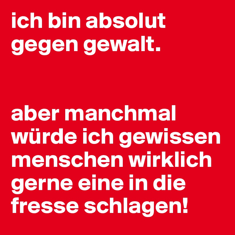 ich bin absolut gegen gewalt.


aber manchmal würde ich gewissen menschen wirklich gerne eine in die fresse schlagen!