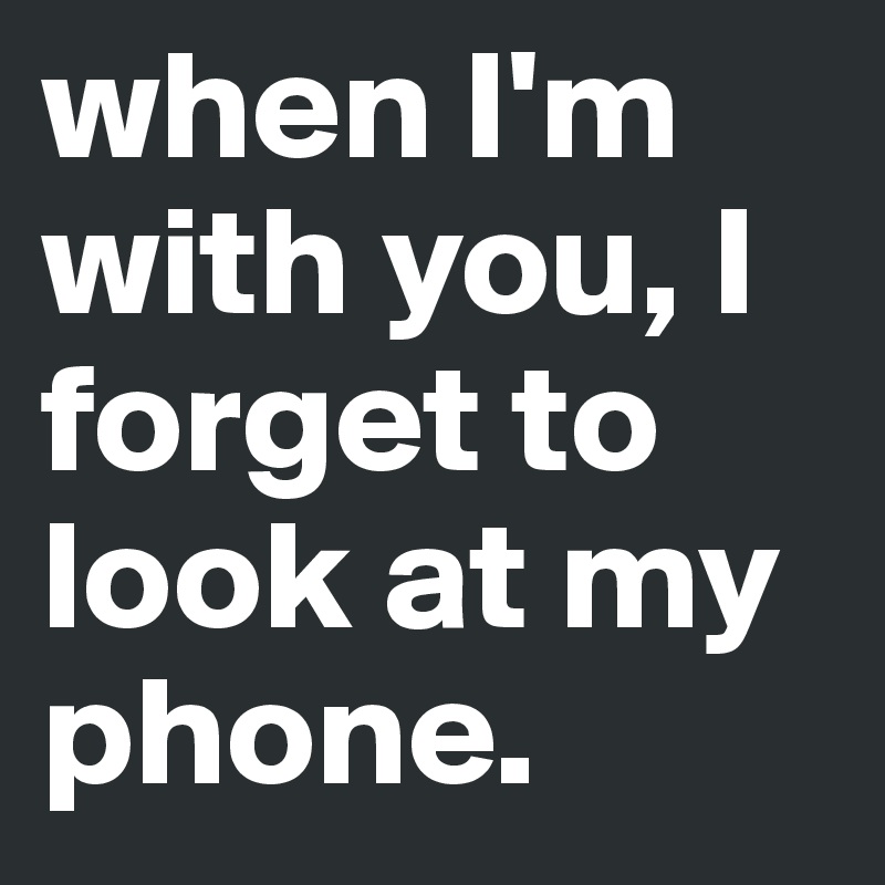 when I'm with you, I forget to look at my phone.