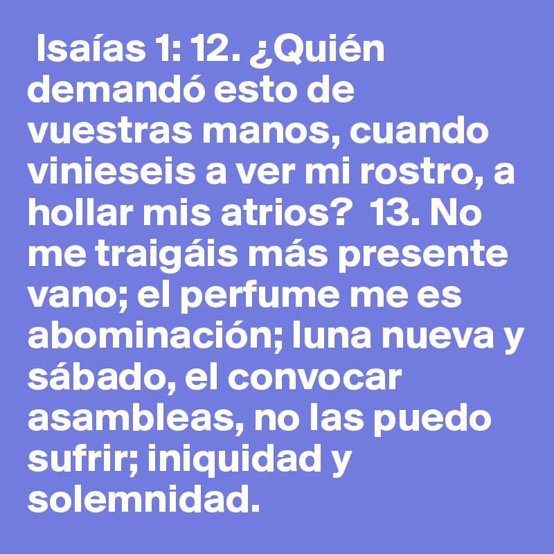  Isaías 1: 12. ¿Quién demandó esto de vuestras manos, cuando vinieseis a ver mi rostro, a hollar mis atrios?  13. No me traigáis más presente vano; el perfume me es abominación; luna nueva y sábado, el convocar asambleas, no las puedo sufrir; iniquidad y solemnidad.  