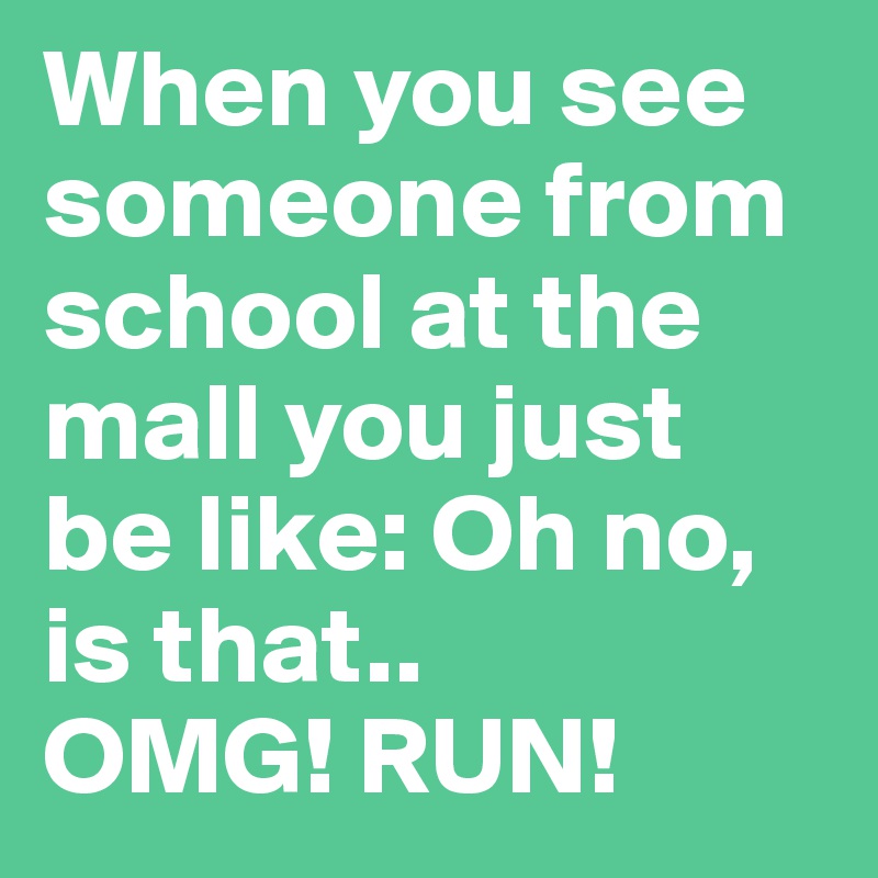 When you see someone from school at the mall you just be like: Oh no, is that.. 
OMG! RUN!