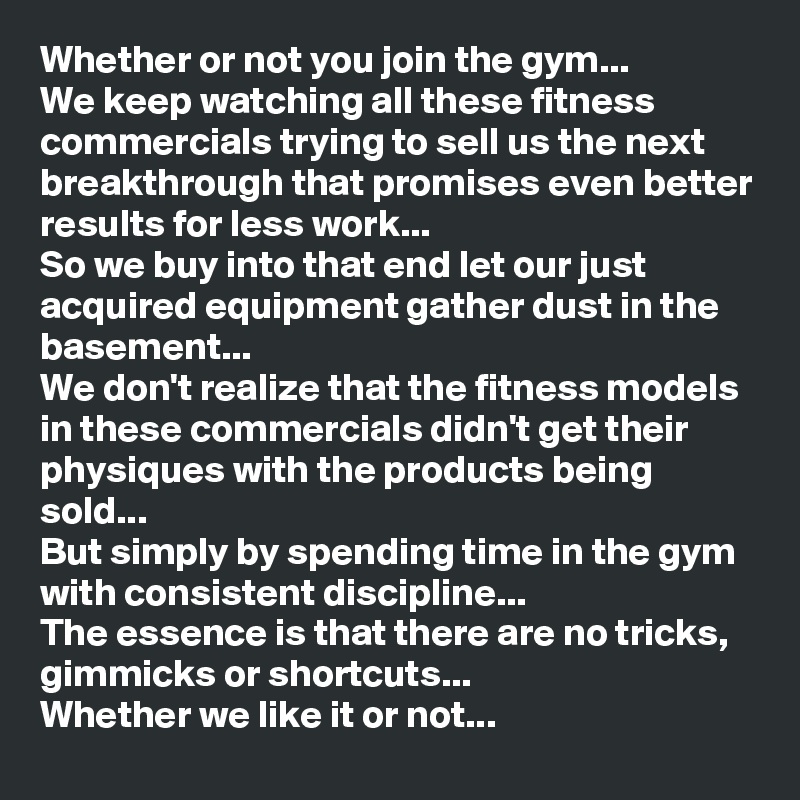 Whether or not you join the gym...
We keep watching all these fitness commercials trying to sell us the next breakthrough that promises even better results for less work...
So we buy into that end let our just acquired equipment gather dust in the basement...
We don't realize that the fitness models in these commercials didn't get their physiques with the products being sold...
But simply by spending time in the gym with consistent discipline...
The essence is that there are no tricks, gimmicks or shortcuts... 
Whether we like it or not...