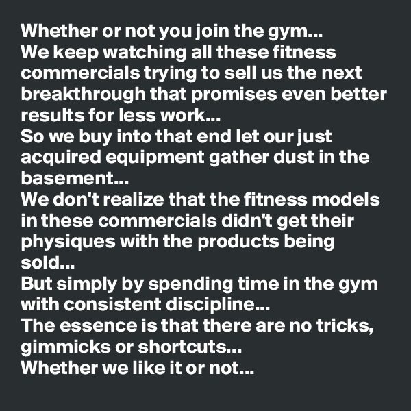Whether or not you join the gym...
We keep watching all these fitness commercials trying to sell us the next breakthrough that promises even better results for less work...
So we buy into that end let our just acquired equipment gather dust in the basement...
We don't realize that the fitness models in these commercials didn't get their physiques with the products being sold...
But simply by spending time in the gym with consistent discipline...
The essence is that there are no tricks, gimmicks or shortcuts... 
Whether we like it or not...