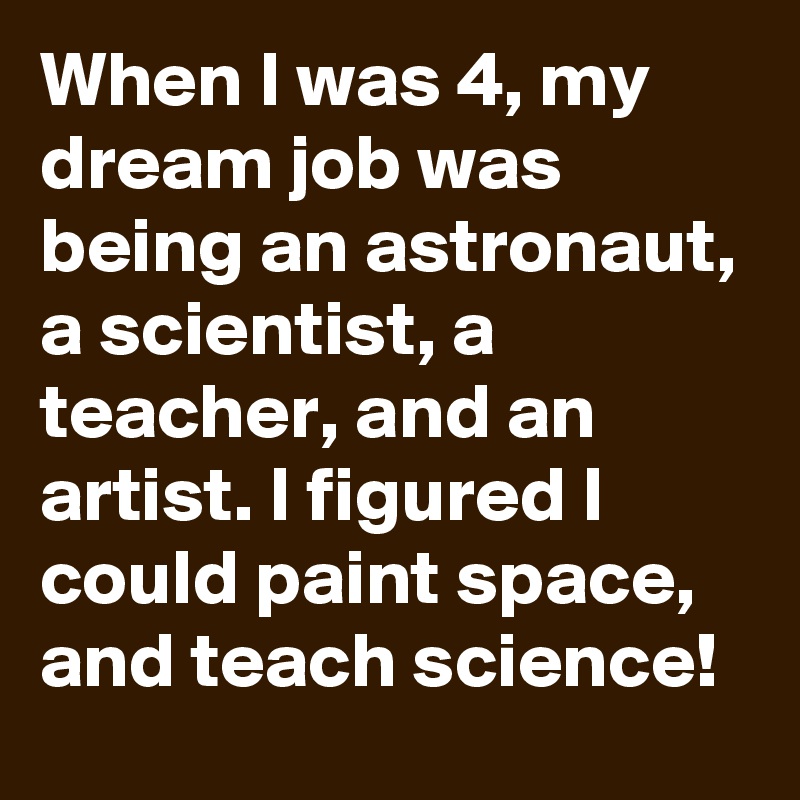 When I was 4, my dream job was being an astronaut, a scientist, a teacher, and an artist. I figured I could paint space, and teach science!
