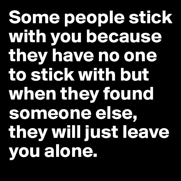 Some people stick with you because they have no one to stick with but when they found someone else, they will just leave you alone.