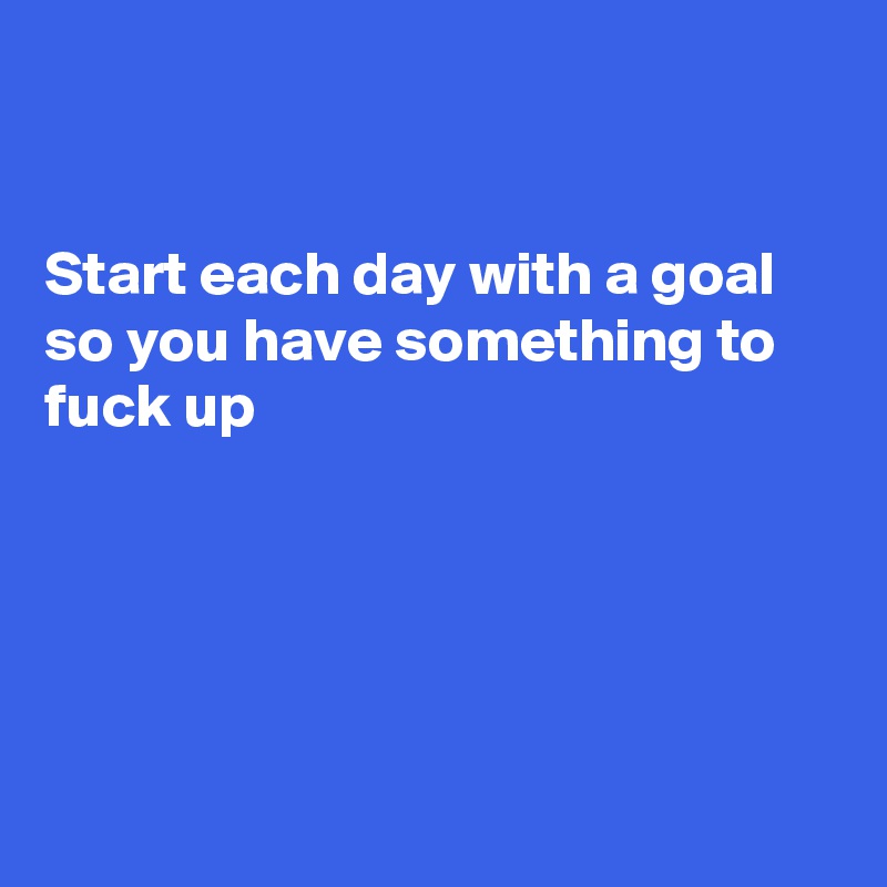 


Start each day with a goal
so you have something to fuck up





