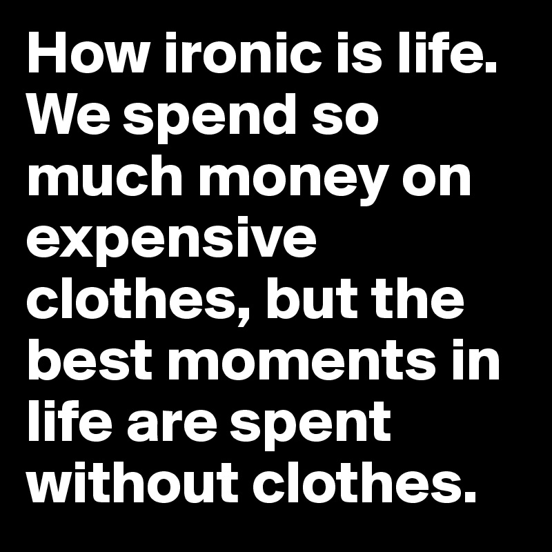 How ironic is life. We spend so much money on expensive clothes, but the best moments in life are spent without clothes.