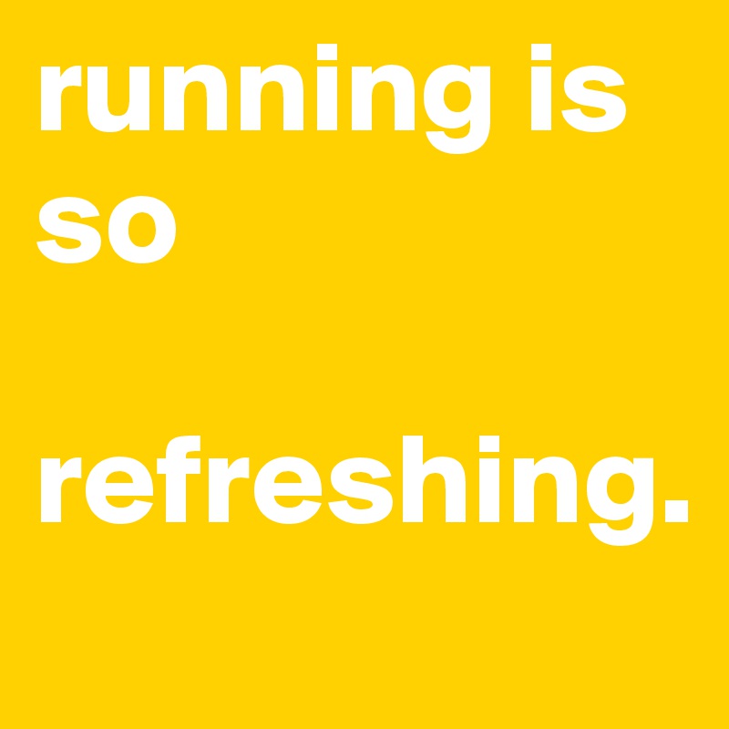 running is so 

refreshing. 