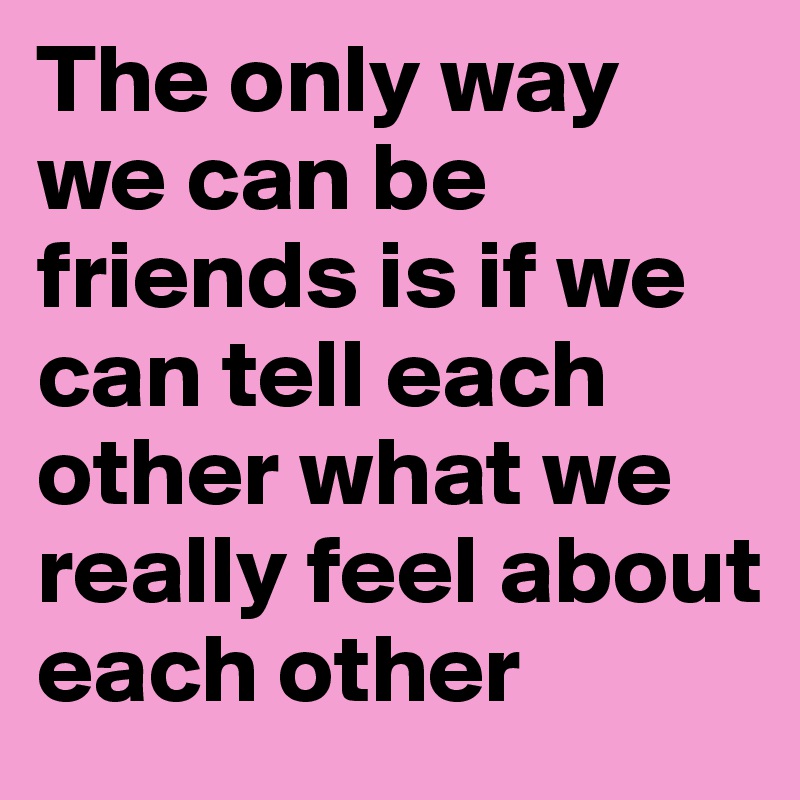 The only way we can be friends is if we can tell each other what we really feel about each other 